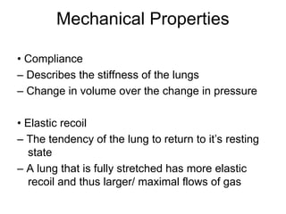Mechanical Properties
• Compliance
– Describes the stiffness of the lungs
– Change in volume over the change in pressure
• Elastic recoil
– The tendency of the lung to return to it’s resting
state
– A lung that is fully stretched has more elastic
recoil and thus larger/ maximal flows of gas
 