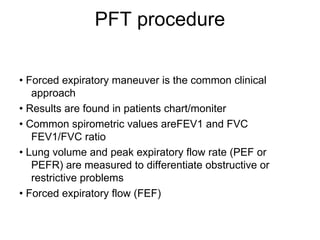 PFT procedure
• Forced expiratory maneuver is the common clinical
approach
• Results are found in patients chart/moniter
• Common spirometric values areFEV1 and FVC
FEV1/FVC ratio
• Lung volume and peak expiratory flow rate (PEF or
PEFR) are measured to differentiate obstructive or
restrictive problems
• Forced expiratory flow (FEF)
 