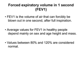 Forced expiratory volume in 1 second
(FEV1)
• FEV1 is the volume of air that can forcibly be
blown out in one second, after full inspiration.
• Average values for FEV1 in healthy people
depend mainly on sex and age height and mass.
• Values between 80% and 120% are considered
normal.
 