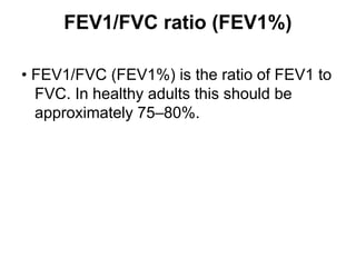 FEV1/FVC ratio (FEV1%)
• FEV1/FVC (FEV1%) is the ratio of FEV1 to
FVC. In healthy adults this should be
approximately 75–80%.
 