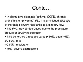 Contd…
• In obstructive diseases (asthma, COPD, chronic
bronchitis, emphysema) FEV1 is diminished because
of increased airway resistance to expiratory flow.
• The FVC may be decreased due to the premature
closure of airway in expiration
• This generates a reduced value (<80%, often 45%).
60-80% -mild
40-60% -moderate
<40% -severe obstructions
 
