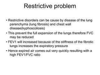 Restrictive problem
• Restrictive disorders can be cause by disease of the lung
parenchyma (lung fibrosis) and chest wall
disease(kyphoscoliosis)
• This prevent the full expansion of the lungs therefore FVC
may be reduced
• FEV1 will increased because of the stiffness of the fibrotic
lungs increases the expiratory pressure
• Hence expired air comes out very quickly resulting with a
high FEV1/FVC ratio
 