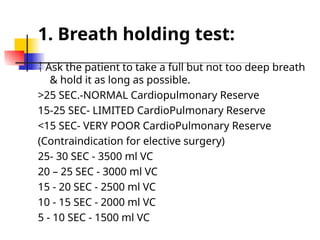 1. Breath holding test:
 Ask the patient to take a full but not too deep breath
& hold it as long as possible.
>25 SEC.-NORMAL Cardiopulmonary Reserve
15-25 SEC- LIMITED CardioPulmonary Reserve
<15 SEC- VERY POOR CardioPulmonary Reserve
(Contraindication for elective surgery)
25- 30 SEC - 3500 ml VC
20 – 25 SEC - 3000 ml VC
15 - 20 SEC - 2500 ml VC
10 - 15 SEC - 2000 ml VC
5 - 10 SEC - 1500 ml VC
 