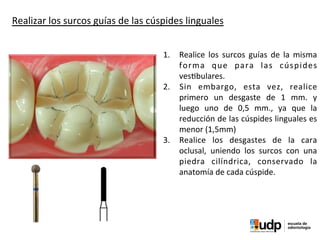 PRECLÍNICO	
  Y	
  BIOMATERIALES	
  IV	
  
1.  Realice	
   los	
   surcos	
   guías	
   de	
   la	
   misma	
  
forma	
   que	
   para	
   las	
   cúspides	
  
ves?bulares.	
  
2.  Sin	
   embargo,	
   esta	
   vez,	
   realice	
  
primero	
   un	
   desgaste	
   de	
   1	
   mm.	
   y	
  
luego	
   uno	
   de	
   0,5	
   mm.,	
   ya	
   que	
   la	
  
reducción	
  de	
  las	
  cúspides	
  linguales	
  es	
  
menor	
  (1,5mm)	
  
3.  Realice	
   los	
   desgastes	
   de	
   la	
   cara	
  
oclusal,	
   uniendo	
   los	
   surcos	
   con	
   una	
  
piedra	
   cilíndrica,	
   conservado	
   la	
  
anatomía	
  de	
  cada	
  cúspide.
Realizar	
  los	
  surcos	
  guías	
  de	
  las	
  cúspides	
  linguales
 