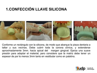 1.CONFECCIÓN LLAVE SILICONA
Conforme un rectángulo con la silicona, de modo que abarque la pieza dentaria a
tallar y sus vecinas. Debe cubrir toda la corona clínica, y extenderse
aproximadamente 3mm. hacia apical del margen gingival. Ejerza una suave
presión para adaptar el material, pero considere que la matriz debe tener un
espesor de por lo menos 3mm tanto en vestibular como en palatino.
 