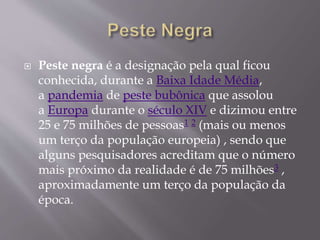  Peste negra é a designação pela qual ficou
conhecida, durante a Baixa Idade Média,
a pandemia de peste bubônica que assolou
a Europa durante o século XIV e dizimou entre
25 e 75 milhões de pessoas1 2 (mais ou menos
um terço da população europeia) , sendo que
alguns pesquisadores acreditam que o número
mais próximo da realidade é de 75 milhões3 ,
aproximadamente um terço da população da
época.
 