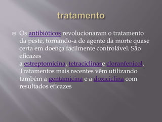  Os antibióticos revolucionaram o tratamento
da peste, tornando-a de agente da morte quase
certa em doença facilmente controlável. São
eficazes
a estreptomicina, tetraciclinase cloranfenicol.
Tratamentos mais recentes vêm utilizando
também a gentamicina e a doxiciclina com
resultados eficazes
 