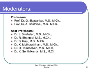 Moderators:
Professors:
 Prof. Dr. G. Sivasankar, M.S., M.Ch.,
 Prof. Dr. A. Senthilvel, M.S., M.Ch.,
Asst Professors:
 Dr. J. Sivabalan, M.S., M.Ch.,
 Dr. R. Bhargavi, M.S., M.Ch.,
 Dr. S. Raju, M.S., M.Ch.,
 Dr. K. Muthurathinam, M.S., M.Ch.,
 Dr. D. Tamilselvan, M.S., M.Ch.,
 Dr. K. Senthilkumar, M.S., M.Ch.
Dept Of Urology, KMC and GRH,
Chennai 2
 