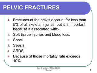 PELVIC FRACTURES
 Fractures of the pelvis account for less than
5% of all skeletal injuries, but it is important
because it associated with:-
1. Soft tissue injuries and blood loss.
2. Shock.
3. Sepsis.
4. ARDS.
 Because of those mortality rate exceeds
10%.
Dept Of Urology, KMC and GRH,
Chennai 3
 