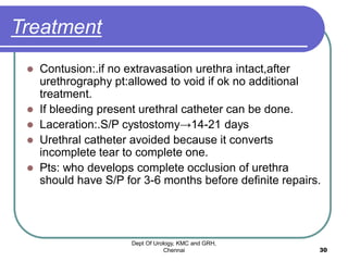 Treatment
 Contusion:.if no extravasation urethra intact,after
urethrography pt:allowed to void if ok no additional
treatment.
 If bleeding present urethral catheter can be done.
 Laceration:.S/P cystostomy→14-21 days
 Urethral catheter avoided because it converts
incomplete tear to complete one.
 Pts: who develops complete occlusion of urethra
should have S/P for 3-6 months before definite repairs.
Dept Of Urology, KMC and GRH,
Chennai 30
 