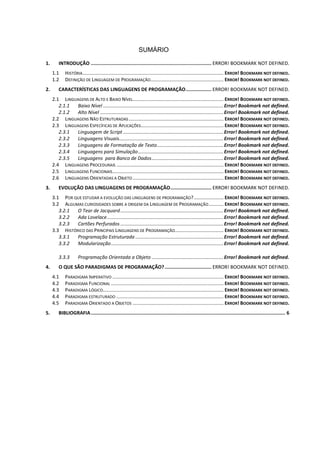 SUMÁRIO
1. INTRODUÇÃO ..................................................................................... ERROR! BOOKMARK NOT DEFINED.
1.1 HISTÓRIA........................................................................................................ ERROR! BOOKMARK NOT DEFINED.
1.2 DEFINIÇÃO DE LINGUAGEM DE PROGRAMAÇÃO...................................................... ERROR! BOOKMARK NOT DEFINED.
2. CARACTERÍSTICAS DAS LINGUAGENS DE PROGRAMAÇÃO.................. ERROR! BOOKMARK NOT DEFINED.
2.1 LINGUAGENS DE ALTO E BAIXO NÍVEL................................................................... ERROR! BOOKMARK NOT DEFINED.
2.1.1 Baixo Nível .........................................................................................Error! Bookmark not defined.
2.1.2 Alto Nível ...........................................................................................Error! Bookmark not defined.
2.2 LINGUAGENS NÃO ESTRUTURADAS...................................................................... ERROR! BOOKMARK NOT DEFINED.
2.3 LINGUAGENS ESPECÍFICAS DE APLICAÇÕES............................................................. ERROR! BOOKMARK NOT DEFINED.
2.3.1 Linguagem de Script ..........................................................................Error! Bookmark not defined.
2.3.2 Linguagens Visuais.............................................................................Error! Bookmark not defined.
2.3.3 Linguagens de Formatação de Texto.................................................Error! Bookmark not defined.
2.3.4 Linguagens para Simulação...............................................................Error! Bookmark not defined.
2.3.5 Linguagens para Banco de Dados.....................................................Error! Bookmark not defined.
2.4 LINGUAGENS PROCEDURAIS ............................................................................... ERROR! BOOKMARK NOT DEFINED.
2.5 LINGUAGENS FUNCIONAIS.................................................................................. ERROR! BOOKMARK NOT DEFINED.
2.6 LINGUAGENS ORIENTADAS A OBJETO ................................................................... ERROR! BOOKMARK NOT DEFINED.
3. EVOLUÇÃO DAS LINGUAGENS DE PROGRAMAÇÃO............................. ERROR! BOOKMARK NOT DEFINED.
3.1 POR QUE ESTUDAR A EVOLUÇÃO DAS LINGUAGENS DE PROGRAMAÇÃO?...................... ERROR! BOOKMARK NOT DEFINED.
3.2 ALGUMAS CURIOSIDADES SOBRE A ORIGEM DA LINGUAGEM DE PROGRAMAÇÃO........... ERROR! BOOKMARK NOT DEFINED.
3.2.1 O Tear de Jacquard............................................................................Error! Bookmark not defined.
3.2.2 Ada Lovelace......................................................................................Error! Bookmark not defined.
3.2.3 Cartões Perfurados ............................................................................Error! Bookmark not defined.
3.3 HISTÓRICO DAS PRINCIPAIS LINGUAGENS DE PROGRAMAÇÃO.................................... ERROR! BOOKMARK NOT DEFINED.
3.3.1 Programação Estruturada .................................................................Error! Bookmark not defined.
3.3.2 Modularização...................................................................................Error! Bookmark not defined.
3.3.3 Programação Orientada a Objeto .....................................................Error! Bookmark not defined.
4. O QUE SÃO PARADIGMAS DE PROGRAMAÇÃO?................................. ERROR! BOOKMARK NOT DEFINED.
4.1 PARADIGMA IMPERATIVO .................................................................................. ERROR! BOOKMARK NOT DEFINED.
4.2 PARADIGMA FUNCIONAL ................................................................................... ERROR! BOOKMARK NOT DEFINED.
4.3 PARADIGMA LÓGICO......................................................................................... ERROR! BOOKMARK NOT DEFINED.
4.4 PARADIGMA ESTRUTURADO ............................................................................... ERROR! BOOKMARK NOT DEFINED.
4.5 PARADIGMA ORIENTADO A OBJETOS ................................................................... ERROR! BOOKMARK NOT DEFINED.
5. BIBLIOGRAFIA......................................................................................................................................... 6
 