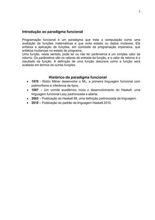 1
Introdução ao paradigma funcional
Programação funcional é um paradigma que trata a computação como uma
avaliação de funções matemáticas e que evita estado ou dados mutáveis. Ela
enfatiza a aplicação de funções, em contraste da programação imperativa, que
enfatiza mudanças no estado do programa.
Uma função, neste sentido, pode ter ou não ter parâmetros e um simples valor de
retorno. Os parâmetros são os valores de entrada da função, e o valor de retorno é o
resultado da função. A definição de uma função descreve como a função será
avaliada em termos de outras funções.
Histórico do paradigma funcional
1970 - Robin Milner desenvolve o ML, a primeira linguagem funcional com
polimorfismo e inferência de tipos.
1987 – Um comité académico inicia o desenvolvimento do Haskell, uma
linguagem funcional Lazy padronizada e aberta.
2003 – Publicação do Haskell 98, uma definição padronizada da linguagem.
2010 – Publicação do padrão da linguagem Haskell 2010.
 