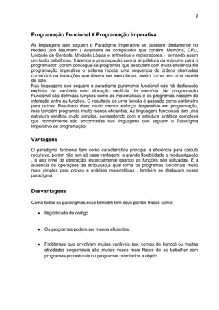 2
Programação Funcional X Programação Imperativa
As linguagens que seguem o Paradigma Imperativo se baseiam diretamente no
modelo Von Neumann ( Arquitetra de computador que contém: Memória, CPU,
Unidade de Controle, Unidade Lógica e aritmética e registradores.) tornando assim
um tanto trabalhosa, trazendo a preocupação com a arquitetura da máquina para o
programador, porém consegue-se programas que executam com muita eficiência.Na
programação imperativa o sistema recebe uma sequencia de ordens chamadas
comandos ou instruções que devem ser executadas, assim como em uma receita
de bolo.
Nas linguagens que seguem o paradigma puramente funcional não há declaração
explícita de variáveis nem alocação explícita de memória. Na programação
Funcional são definidas funções como as matemáticas e os programas nascem da
interação entre as funções. O resultado de uma função é passado como parâmetro
para outras. Resultado disso muito menos esforço despendido em programação,
mas também programas muito menos eficientes. As linguagens funcionais têm uma
estrutura sintática muito simples, contrastando com a estrutura sintática complexa
que normalmente são encontradas nas linguagens que seguem o Paradigma
Imperativo de programação.
Vantagens
O paradigma funcional tem como característica principal a eficiência para cálculo
recursivo, porém não tem só essa vantagem, a grande flexibilidade e modularização
, o alto nível de abstração, especialmente quando as funções são utilizadas. E a
ausência de operações de atribuição,a qual torna os programas funcionais muito
mais simples para provas e análises matemáticas , também se destacam nesse
paradigma
Desvantagens
Como todos os paradigmas,esse também tem seus pontos fracos como:
Ilegibilidade do código
Os programas podem ser menos eficientes.
Problemas que envolvam muitas variáveis (ex. contas de banco) ou muitas
atividades sequenciais são muitas vezes mais fáceis de se trabalhar com
programas procedurais ou programas orientados a objeto.
 