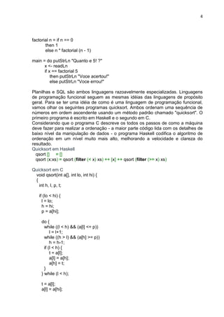 4
factorial n = if n == 0
then 1
else n * factorial (n - 1)
main = do putStrLn "Quanto e 5! ?"
x <- readLn
if x == factorial 5
then putStrLn "Voce acertou!"
else putStrLn "Voce errou!"
Planilhas e SQL são ambos linguagens razoavelmente especializadas. Linguagens
de programação funcional seguem as mesmas idéias das linguagens de propósito
geral. Para se ter uma idéia de como é uma linguagem de programação funcional,
vamos olhar os seguintes programas quicksort. Ambos ordenam uma sequência de
números em ordem ascendente usando um método padrão chamado "quicksort". O
primeiro programa é escrito em Haskell e o segundo em C.
Considerando que o programa C descreve os todos os passos de como a máquina
deve fazer para realizar a ordenação - a maior parte código lida com os detalhes de
baixo nível da manipulação de dados - o programa Haskell codifica o algoritmo de
ordenação em um nível muito mais alto, melhorando a velocidade e clareza do
resultado.
Quicksort em Haskell
qsort [] = []
qsort (x:xs) = qsort (filter (< x) xs) ++ [x] ++ qsort (filter (>= x) xs)
Quicksort em C
void qsort(int a[], int lo, int hi) {
{
int h, l, p, t;
if (lo < hi) {
l = lo;
h = hi;
p = a[hi];
do {
while ((l < h) && (a[l] <= p))
l = l+1;
while ((h > l) && (a[h] >= p))
h = h-1;
if (l < h) {
t = a[l];
a[l] = a[h];
a[h] = t;
}
} while (l < h);
t = a[l];
a[l] = a[hi];
 