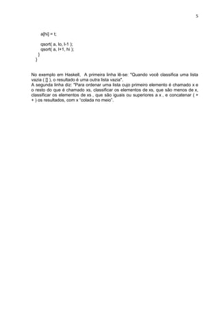 5
a[hi] = t;
qsort( a, lo, l-1 );
qsort( a, l+1, hi );
}
}
No exemplo em Haskell, A primeira linha lê-se: "Quando você classifica uma lista
vazia ( [] ), o resultado é uma outra lista vazia".
A segunda linha diz: "Para ordenar uma lista cujo primeiro elemento é chamado x e
o resto do que é chamado xs, classificar os elementos de xs, que são menos de x,
classificar os elementos de xs , que são iguais ou superiores a x , e concatenar ( +
+ ) os resultados, com x “colada no meio”.
 