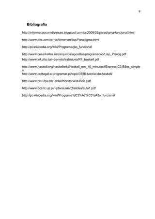 6
Bibliografia
http://informacaocomdiversao.blogspot.com.br/2009/02/paradigma-funcional.html
http://www.din.uem.br/~ia/ferramen/lisp/Paradigma.html
http://pt.wikipedia.org/wiki/Programação_funcional
http://www.cesarkallas.net/arquivos/apostilas/programacao/Lisp_Prolog.pdf
http://www.inf.ufsc.br/~barreto/trabaluno/PF_haskell.pdf
http://www.haskell.org/haskellwiki/Haskell_em_10_minutos#Express.C3.B5es_simple
s
http://www.portugal-a-programar.pt/topic/3786-tutorial-de-haskell/
http://www.cin.ufpe.br/~dclal/monitoria/duBois.pdf
http://www.dcc.fc.up.pt/~pbv/aulas/pf/slides/aula1.pdf
http://pt.wikipedia.org/wiki/Programa%C3%A7%C3%A3o_funcional
 