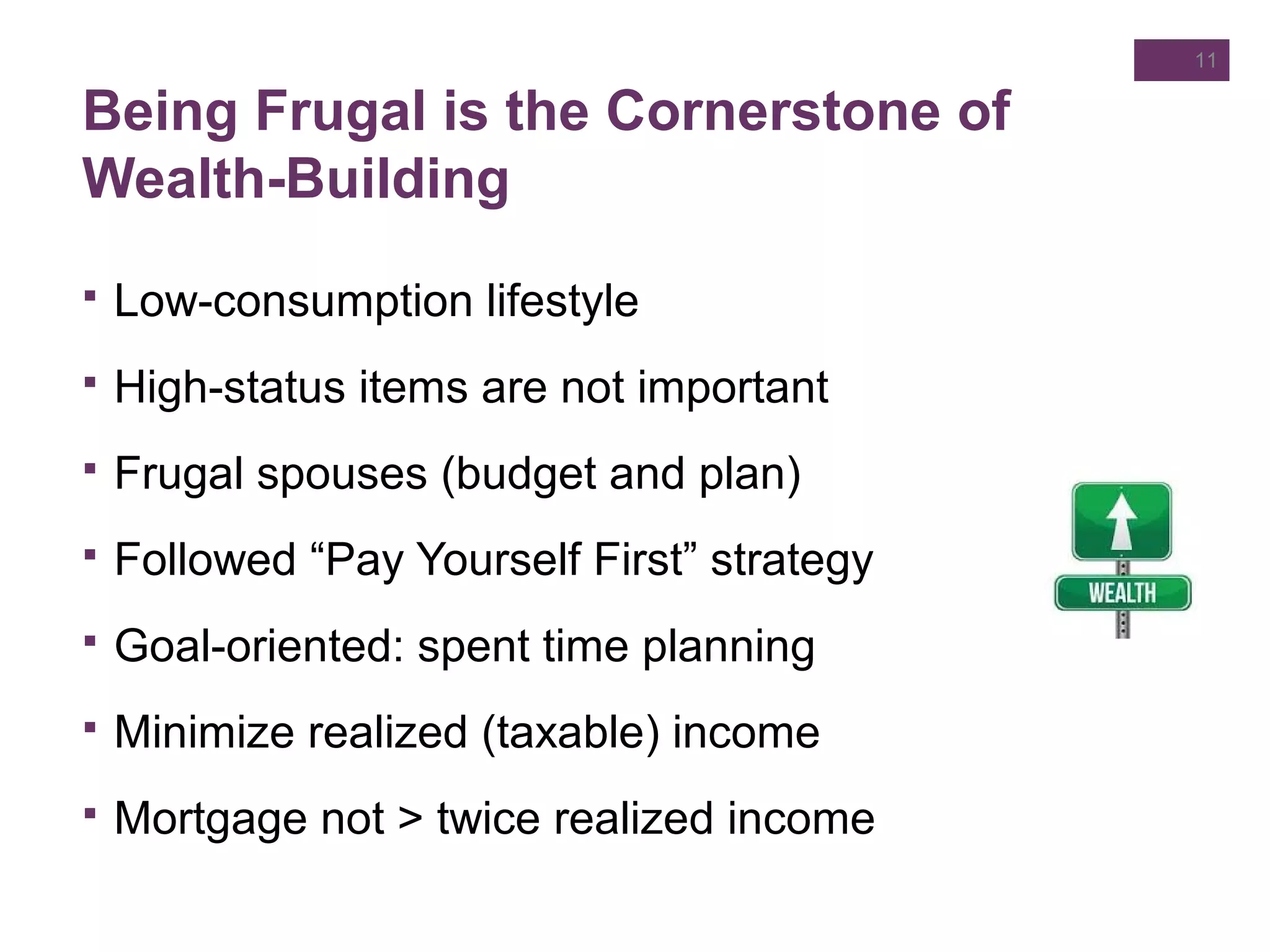 Being Frugal is the Cornerstone of
Wealth-Building
11
 Low-consumption lifestyle
 High-status items are not important
 Frugal spouses (budget and plan)
 Followed “Pay Yourself First” strategy
 Goal-oriented: spent time planning
 Minimize realized (taxable) income
 Mortgage not > twice realized income
 