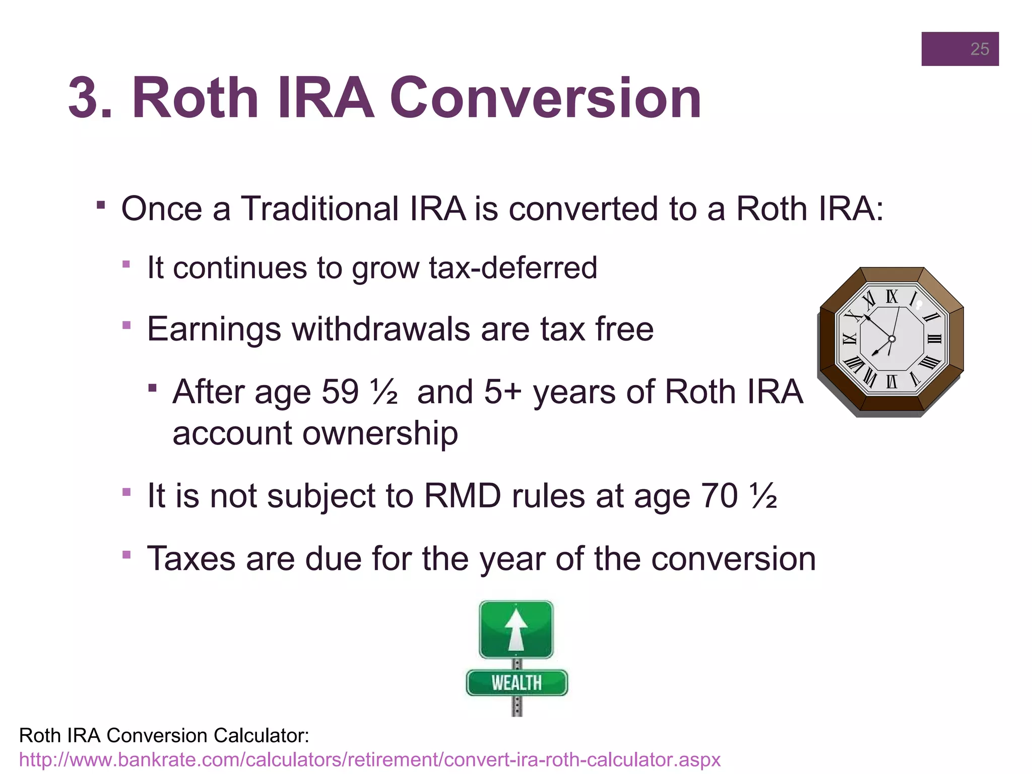3. Roth IRA Conversion
 Once a Traditional IRA is converted to a Roth IRA:
 It continues to grow tax-deferred
 Earnings withdrawals are tax free
 After age 59 ½ and 5+ years of Roth IRA
account ownership
 It is not subject to RMD rules at age 70 ½
 Taxes are due for the year of the conversion
25
Roth IRA Conversion Calculator:
http://www.bankrate.com/calculators/retirement/convert-ira-roth-calculator.aspx
 