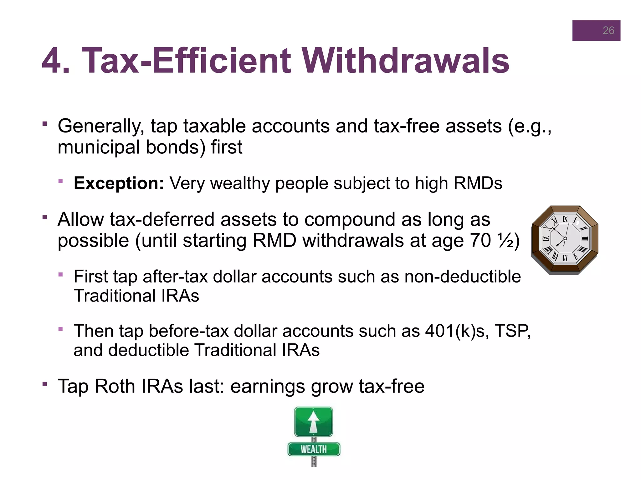 4. Tax-Efficient Withdrawals
 Generally, tap taxable accounts and tax-free assets (e.g.,
municipal bonds) first
 Exception: Very wealthy people subject to high RMDs
 Allow tax-deferred assets to compound as long as
possible (until starting RMD withdrawals at age 70 ½)
 First tap after-tax dollar accounts such as non-deductible
Traditional IRAs
 Then tap before-tax dollar accounts such as 401(k)s, TSP,
and deductible Traditional IRAs
 Tap Roth IRAs last: earnings grow tax-free
26
 