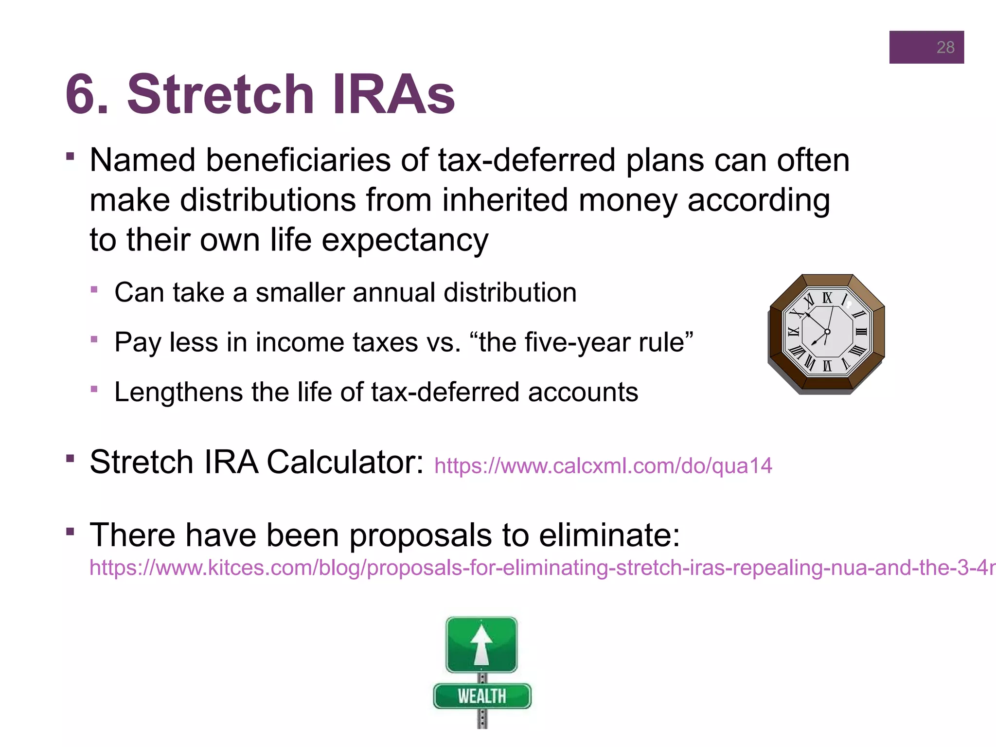 6. Stretch IRAs
 Named beneficiaries of tax-deferred plans can often
make distributions from inherited money according
to their own life expectancy
 Can take a smaller annual distribution
 Pay less in income taxes vs. “the five-year rule”
 Lengthens the life of tax-deferred accounts
 Stretch IRA Calculator: https://www.calcxml.com/do/qua14
 There have been proposals to eliminate:
https://www.kitces.com/blog/proposals-for-eliminating-stretch-iras-repealing-nua-and-the-3-4m
28
 