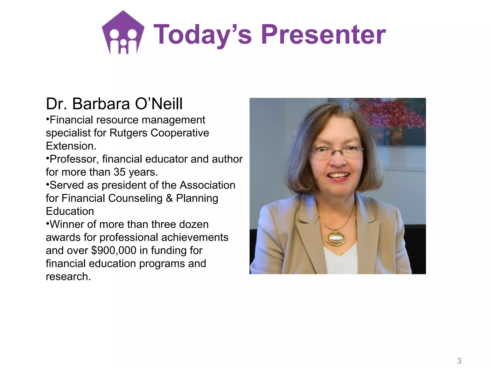 Today’s Presenter
Dr. Barbara O’Neill
•Financial resource management
specialist for Rutgers Cooperative
Extension.
•Professor, financial educator and author
for more than 35 years.
•Served as president of the Association
for Financial Counseling & Planning
Education
•Winner of more than three dozen
awards for professional achievements
and over $900,000 in funding for
financial education programs and
research.
3
 