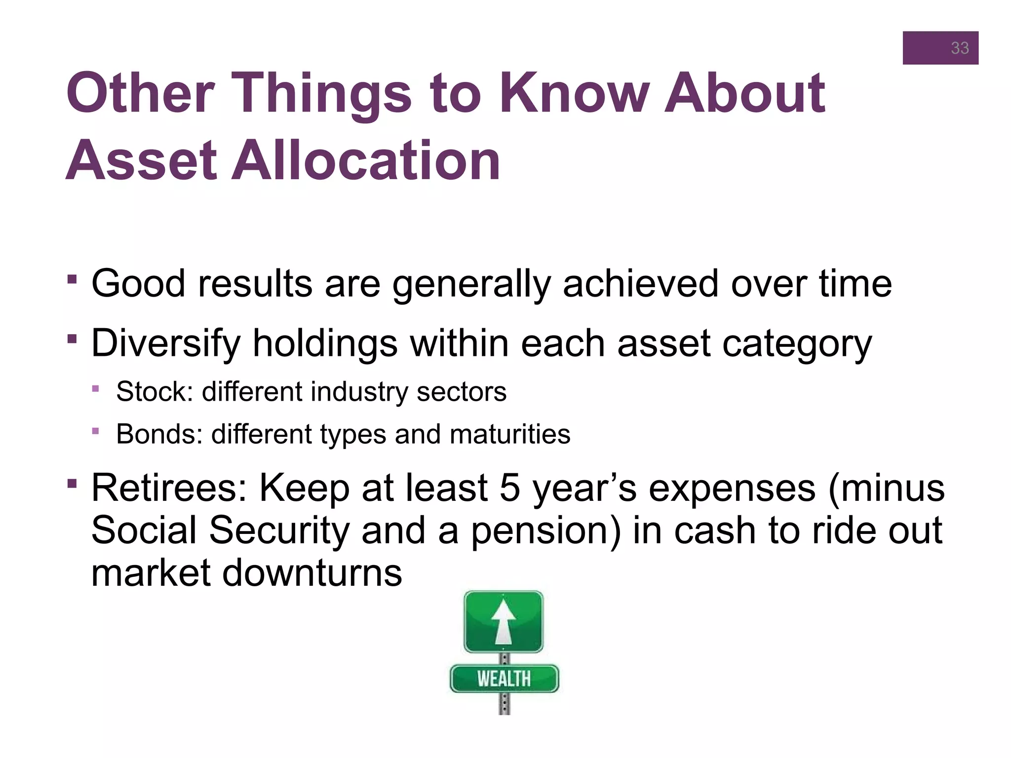 Other Things to Know About
Asset Allocation
 Good results are generally achieved over time
 Diversify holdings within each asset category
 Stock: different industry sectors
 Bonds: different types and maturities
 Retirees: Keep at least 5 year’s expenses (minus
Social Security and a pension) in cash to ride out
market downturns
33
 