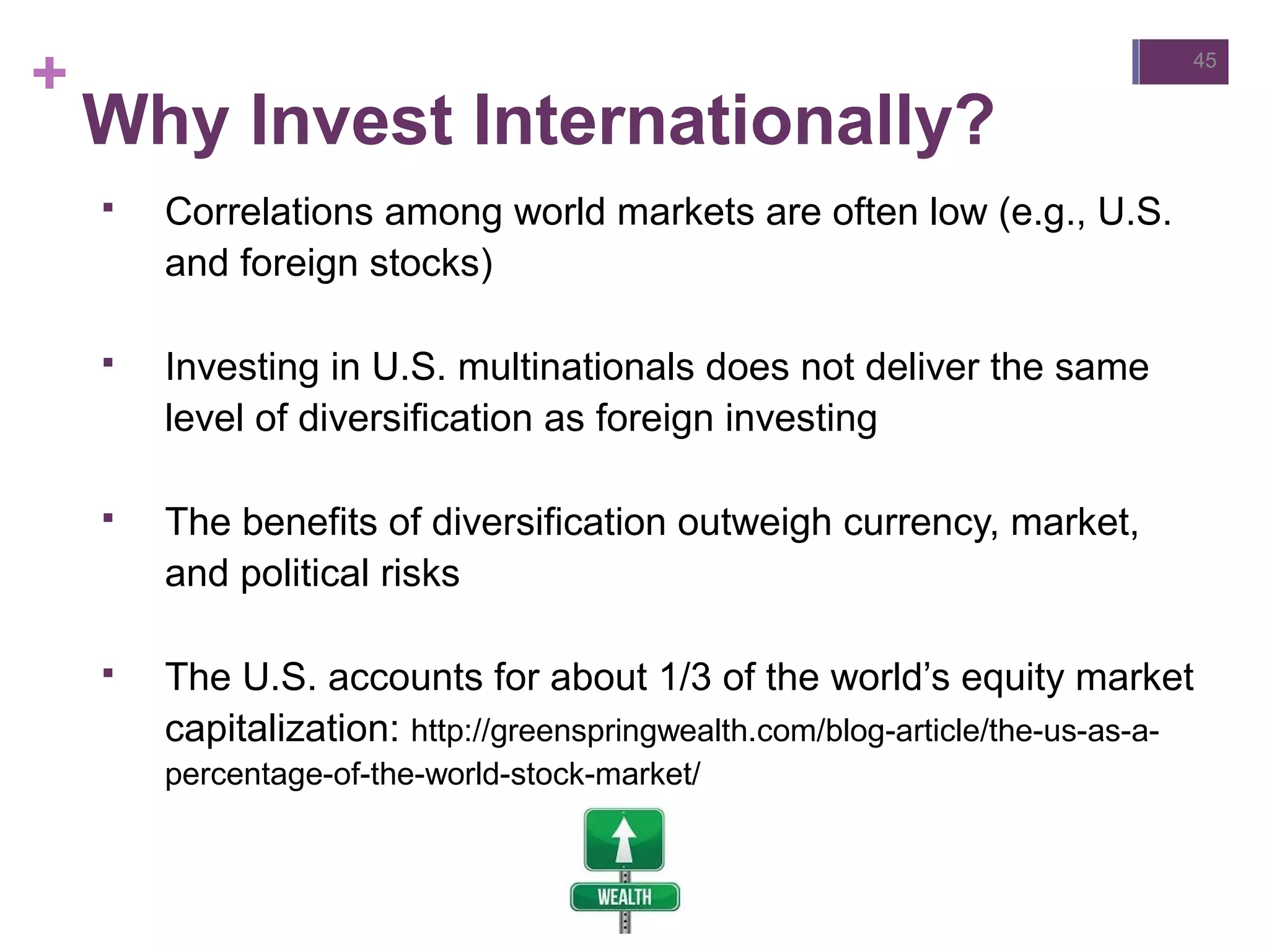 +
Why Invest Internationally?
 Correlations among world markets are often low (e.g., U.S.
and foreign stocks)
 Investing in U.S. multinationals does not deliver the same
level of diversification as foreign investing
 The benefits of diversification outweigh currency, market,
and political risks
 The U.S. accounts for about 1/3 of the world’s equity market
capitalization: http://greenspringwealth.com/blog-article/the-us-as-a-
percentage-of-the-world-stock-market/
45
 