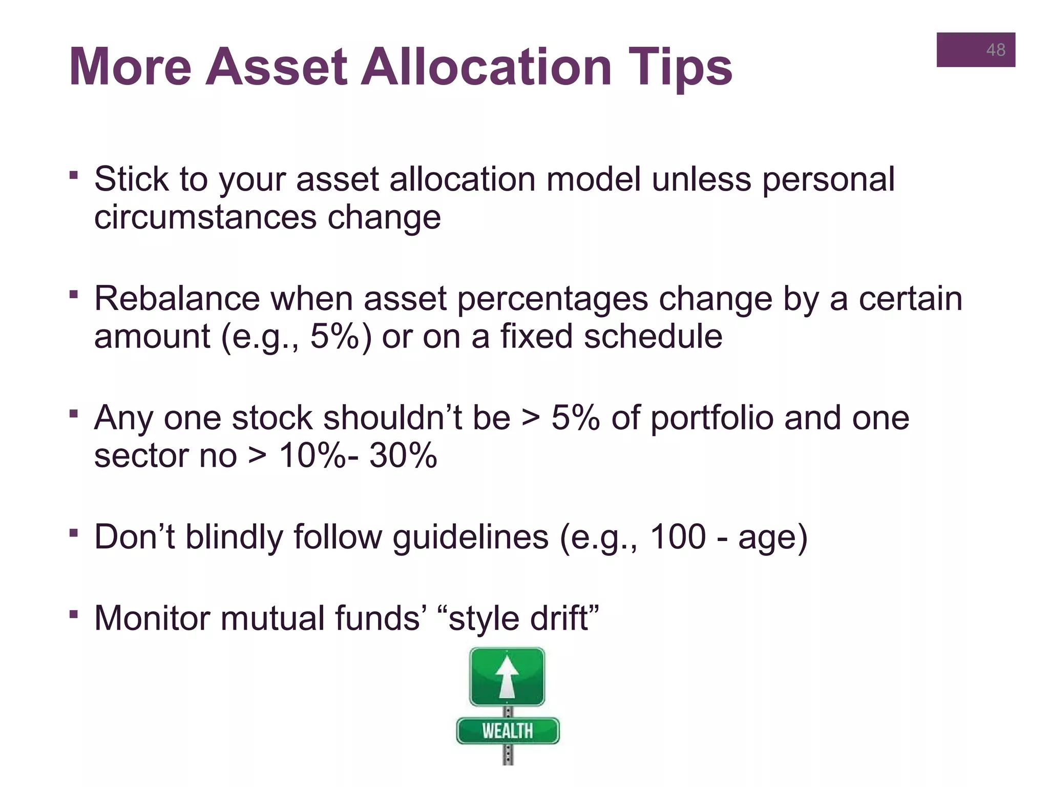 More Asset Allocation Tips
 Stick to your asset allocation model unless personal
circumstances change
 Rebalance when asset percentages change by a certain
amount (e.g., 5%) or on a fixed schedule
 Any one stock shouldn’t be > 5% of portfolio and one
sector no > 10%- 30%
 Don’t blindly follow guidelines (e.g., 100 - age)
 Monitor mutual funds’ “style drift”
48
 