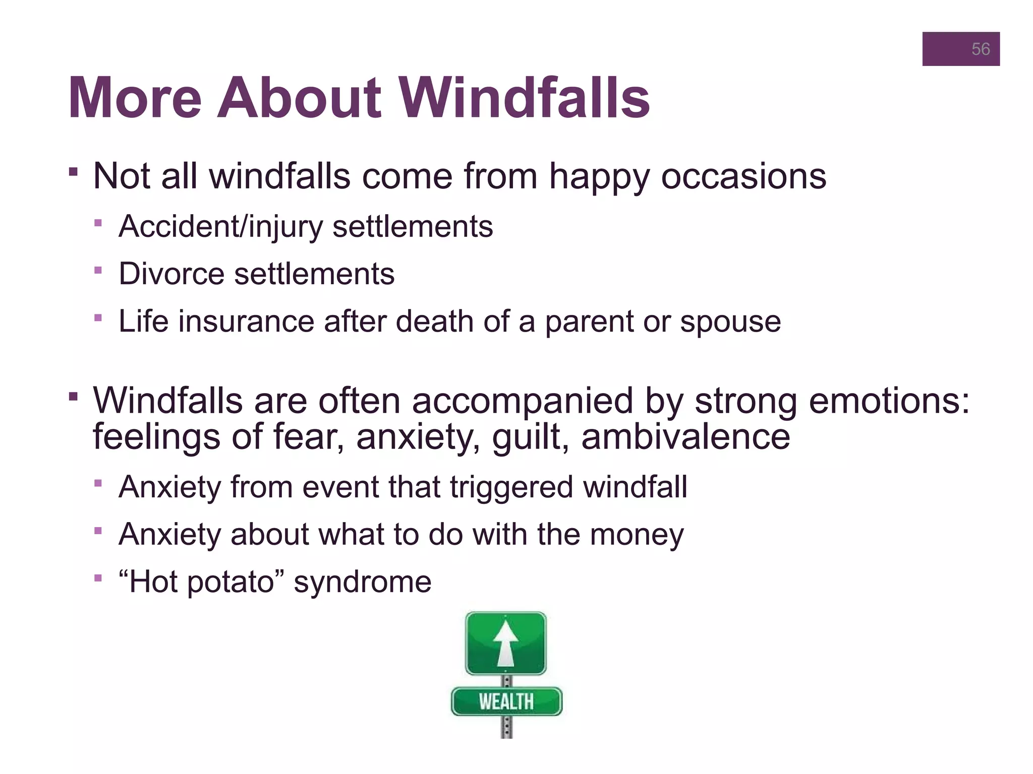 More About Windfalls
 Not all windfalls come from happy occasions
 Accident/injury settlements
 Divorce settlements
 Life insurance after death of a parent or spouse
 Windfalls are often accompanied by strong emotions:
feelings of fear, anxiety, guilt, ambivalence
 Anxiety from event that triggered windfall
 Anxiety about what to do with the money
 “Hot potato” syndrome
56
 
