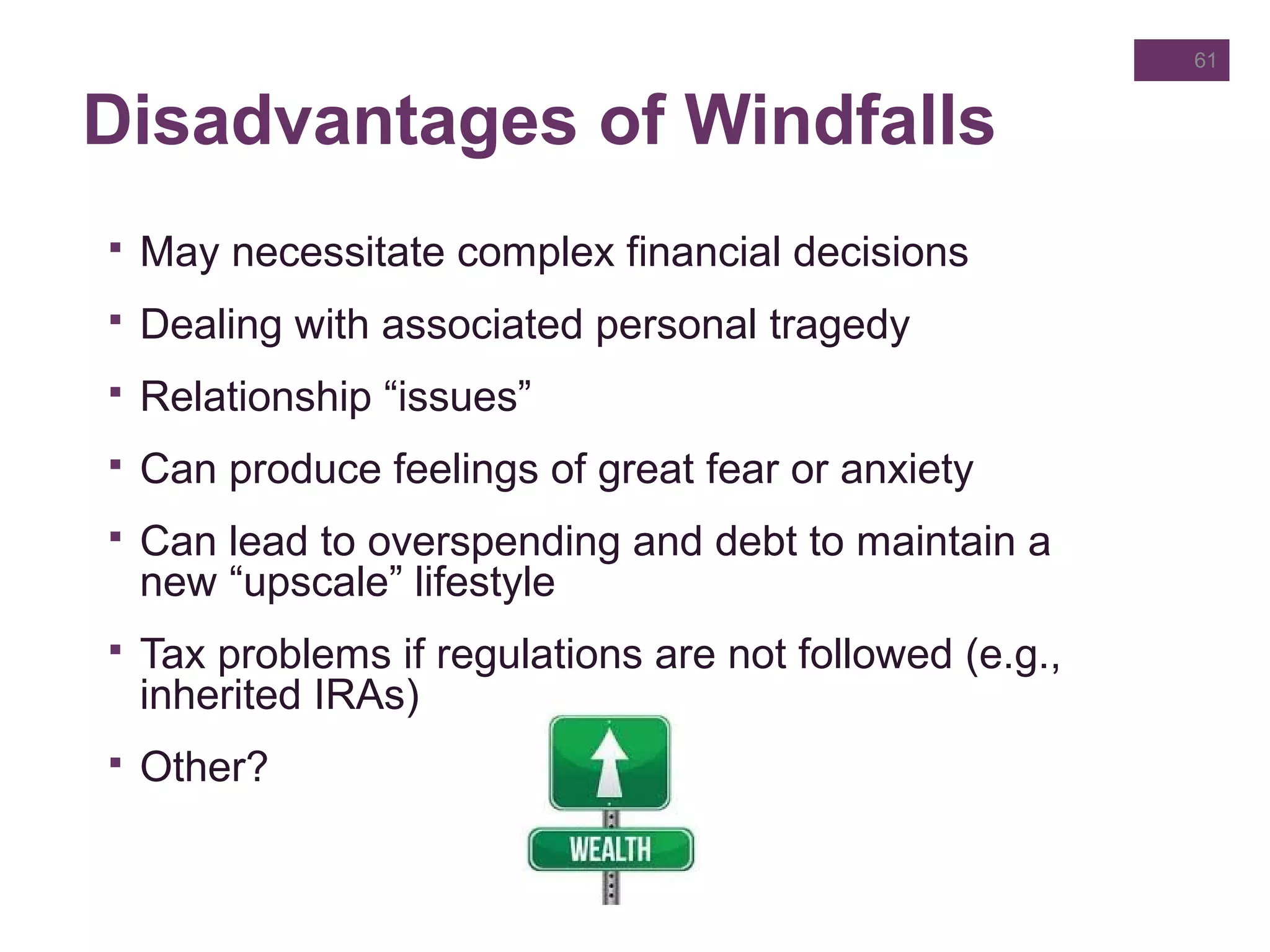 Disadvantages of Windfalls
 May necessitate complex financial decisions
 Dealing with associated personal tragedy
 Relationship “issues”
 Can produce feelings of great fear or anxiety
 Can lead to overspending and debt to maintain a
new “upscale” lifestyle
 Tax problems if regulations are not followed (e.g.,
inherited IRAs)
 Other?
61
 