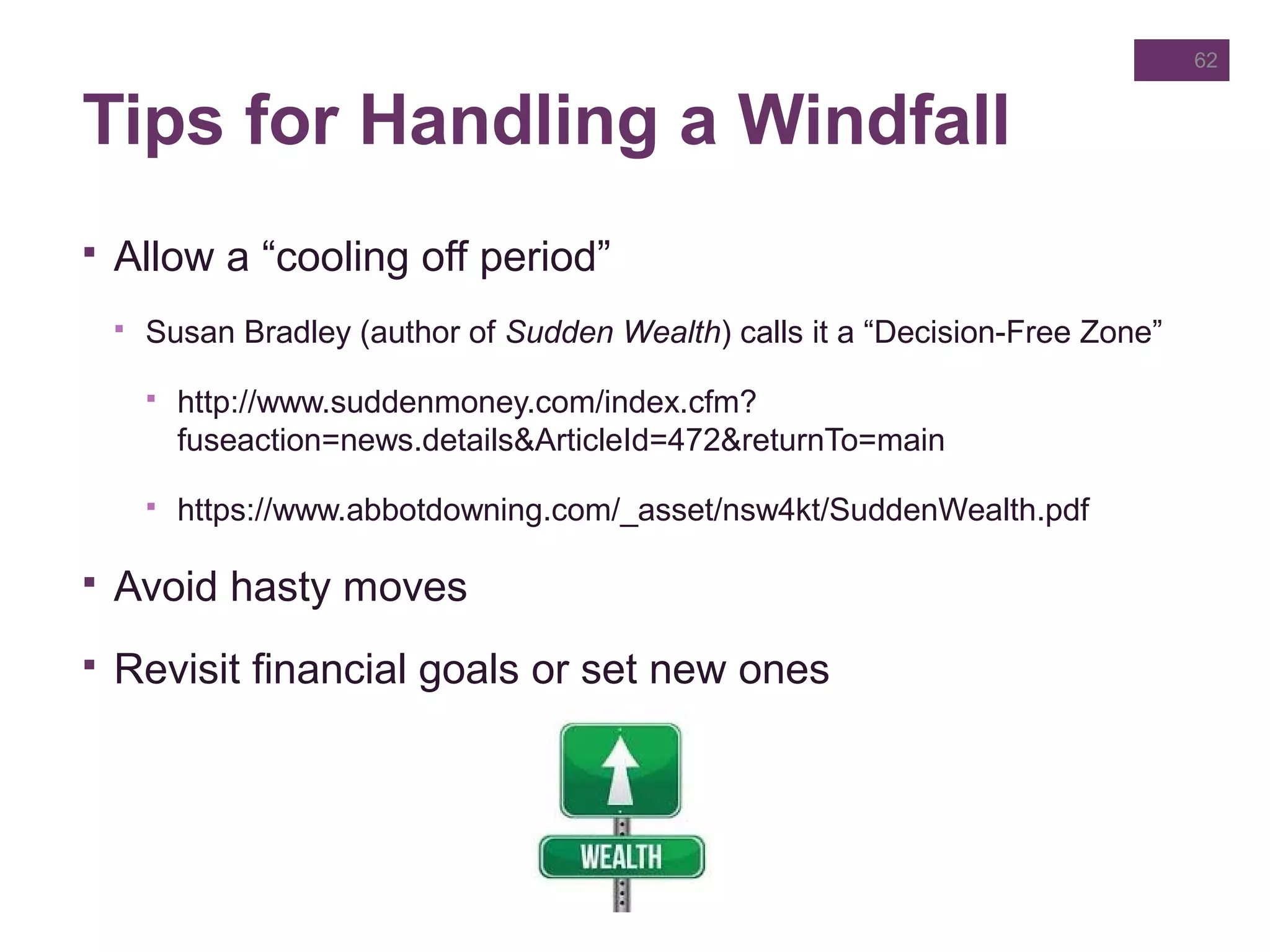 Tips for Handling a Windfall
 Allow a “cooling off period”
 Susan Bradley (author of Sudden Wealth) calls it a “Decision-Free Zone”
 http://www.suddenmoney.com/index.cfm?
fuseaction=news.details&ArticleId=472&returnTo=main
 https://www.abbotdowning.com/_asset/nsw4kt/SuddenWealth.pdf
 Avoid hasty moves
 Revisit financial goals or set new ones
62
 