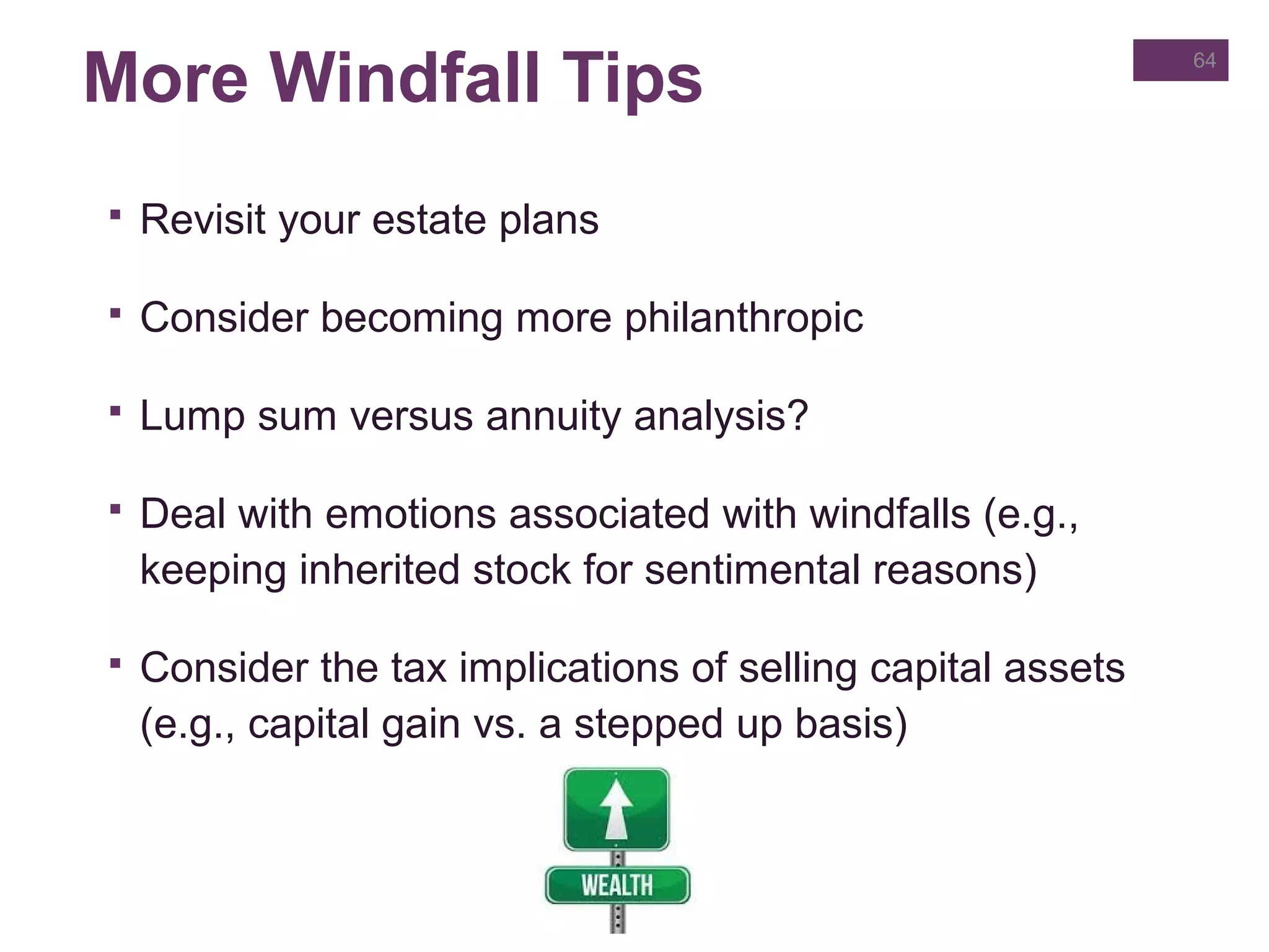 More Windfall Tips
 Revisit your estate plans
 Consider becoming more philanthropic
 Lump sum versus annuity analysis?
 Deal with emotions associated with windfalls (e.g.,
keeping inherited stock for sentimental reasons)
 Consider the tax implications of selling capital assets
(e.g., capital gain vs. a stepped up basis)
64
 
