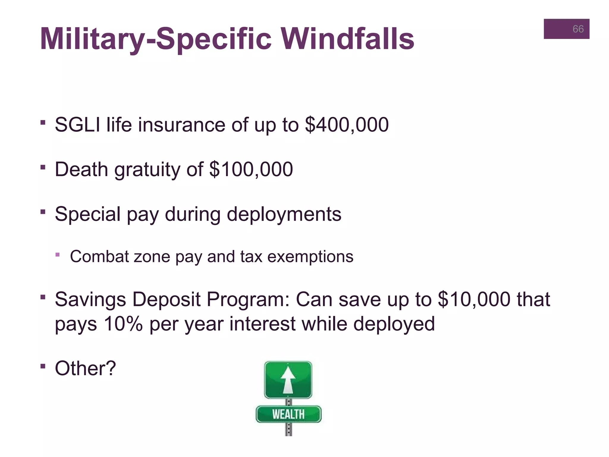 Military-Specific Windfalls
 SGLI life insurance of up to $400,000
 Death gratuity of $100,000
 Special pay during deployments
 Combat zone pay and tax exemptions
 Savings Deposit Program: Can save up to $10,000 that
pays 10% per year interest while deployed
 Other?
66
 