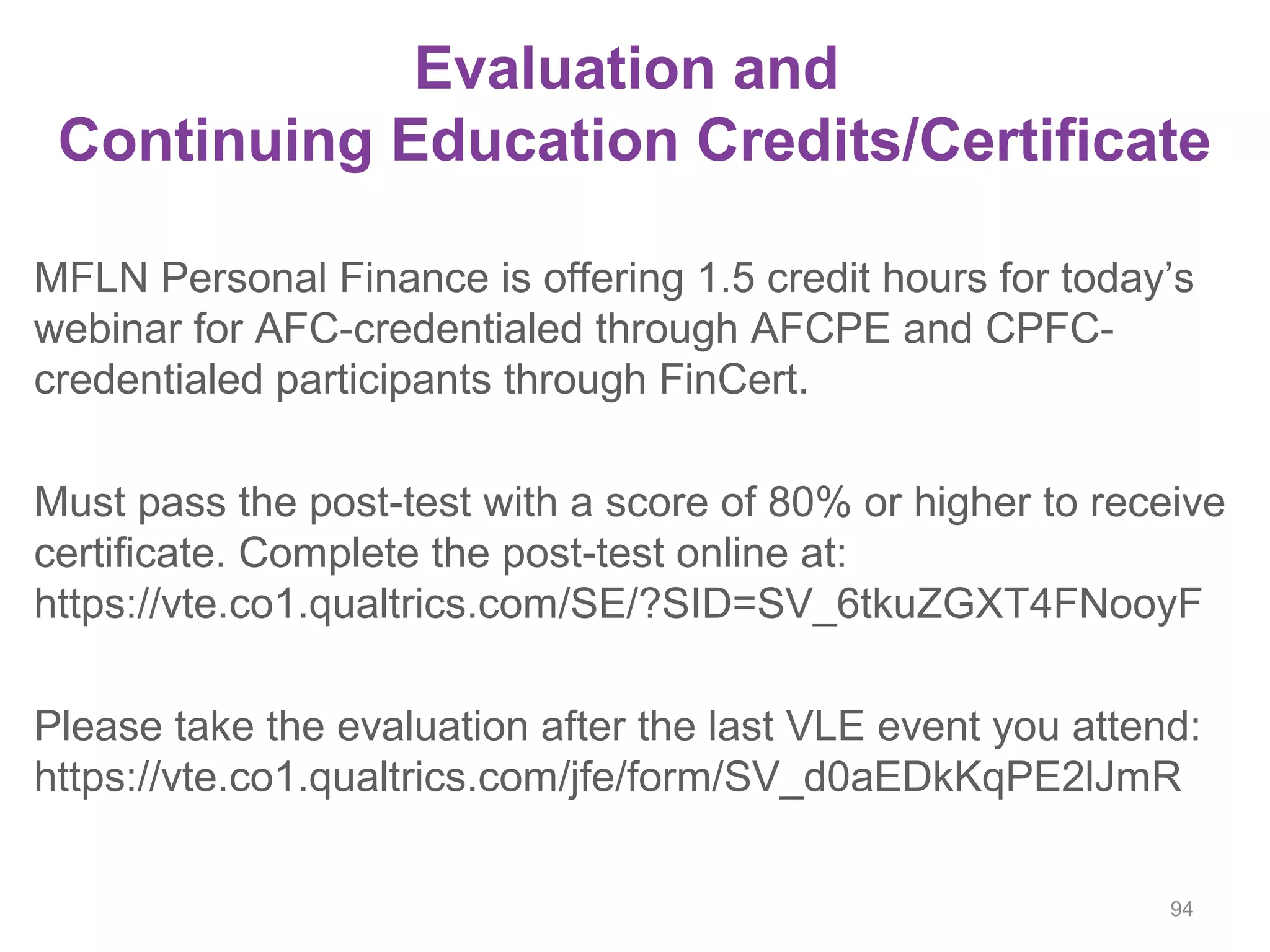 Evaluation and
Continuing Education Credits/Certificate
MFLN Personal Finance is offering 1.5 credit hours for today’s
webinar for AFC-credentialed through AFCPE and CPFC-
credentialed participants through FinCert.
Must pass the post-test with a score of 80% or higher to receive
certificate. Complete the post-test online at:
https://vte.co1.qualtrics.com/SE/?SID=SV_6tkuZGXT4FNooyF
Please take the evaluation after the last VLE event you attend:
https://vte.co1.qualtrics.com/jfe/form/SV_d0aEDkKqPE2lJmR
94
 