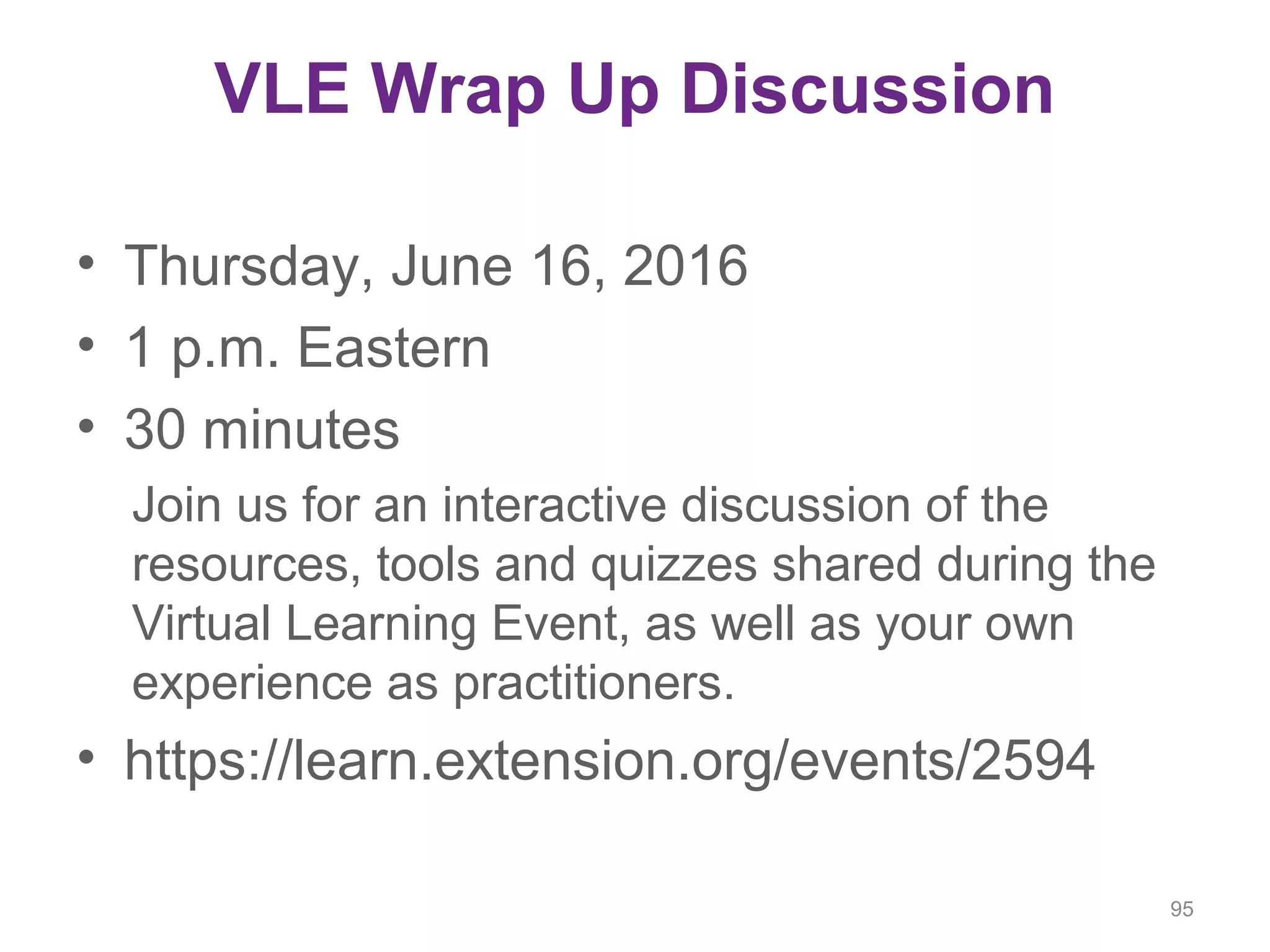 VLE Wrap Up Discussion
• Thursday, June 16, 2016
• 1 p.m. Eastern
• 30 minutes
Join us for an interactive discussion of the
resources, tools and quizzes shared during the
Virtual Learning Event, as well as your own
experience as practitioners.
• https://learn.extension.org/events/2594
95
 