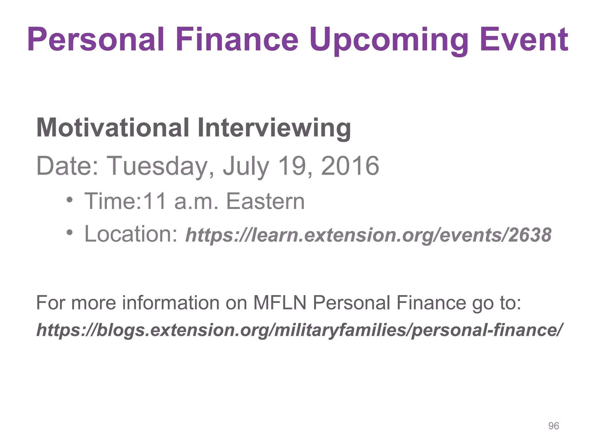 Personal Finance Upcoming Event
Motivational Interviewing
Date: Tuesday, July 19, 2016
• Time:11 a.m. Eastern
• Location: https://learn.extension.org/events/2638
For more information on MFLN Personal Finance go to:
https://blogs.extension.org/militaryfamilies/personal-finance/
96
 