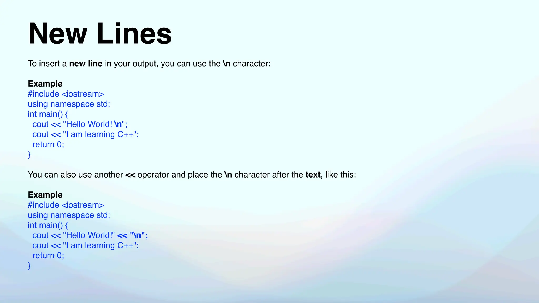 New Lines
To insert a new line in your output, you can use the n character:
Example
#include <iostream>
using namespace std;
int main() {
cout << "Hello World! n";
cout << "I am learning C++";
return 0;
}
You can also use another << operator and place the n character after the text, like this:
Example
#include <iostream>
using namespace std;
int main() {
cout << "Hello World!" << "n";
cout << "I am learning C++";
return 0;
}
 