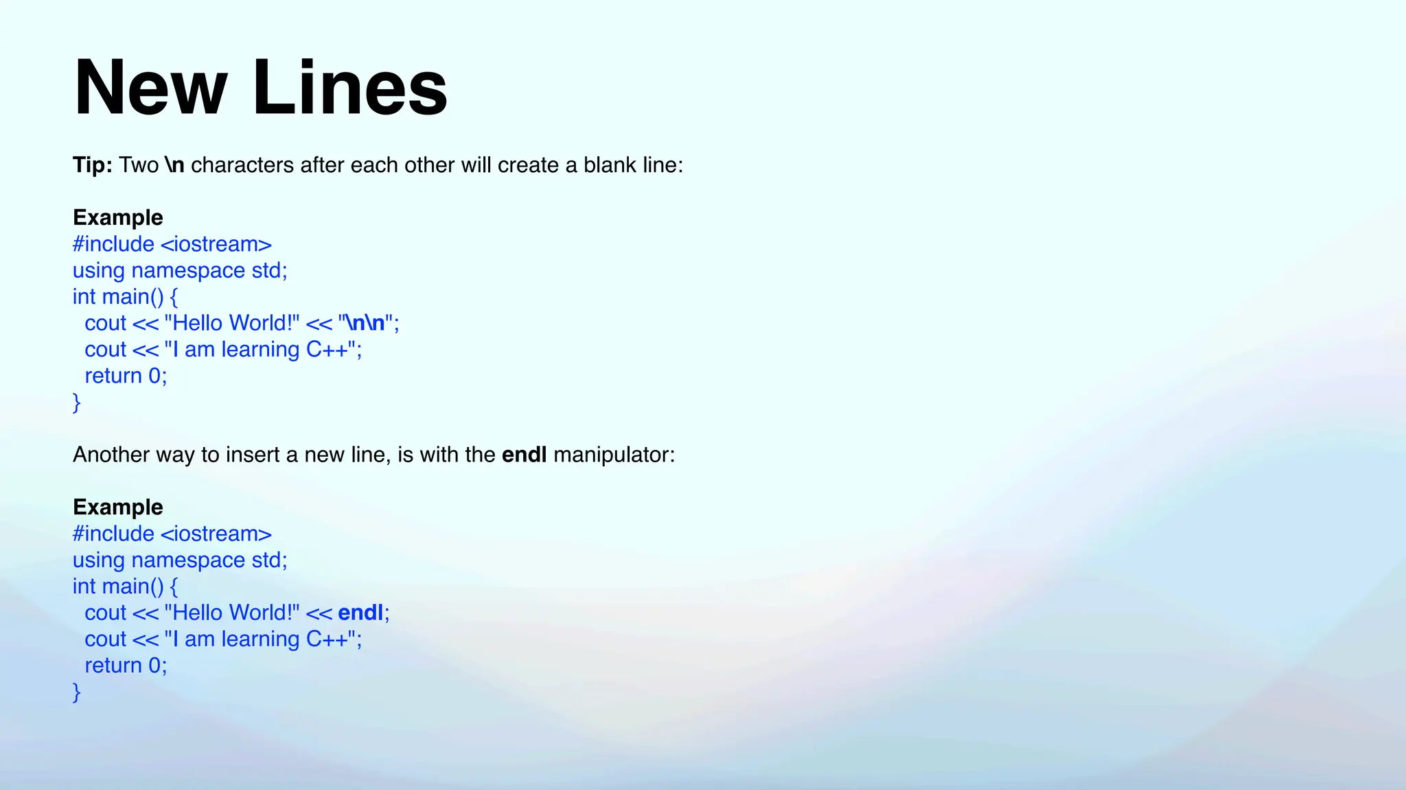 New Lines
Tip: Two n characters after each other will create a blank line:
Example
#include <iostream>
using namespace std;
int main() {
cout << "Hello World!" << "nn";
cout << "I am learning C++";
return 0;
}
Another way to insert a new line, is with the endl manipulator:
Example
#include <iostream>
using namespace std;
int main() {
cout << "Hello World!" << endl;
cout << "I am learning C++";
return 0;
}
 
