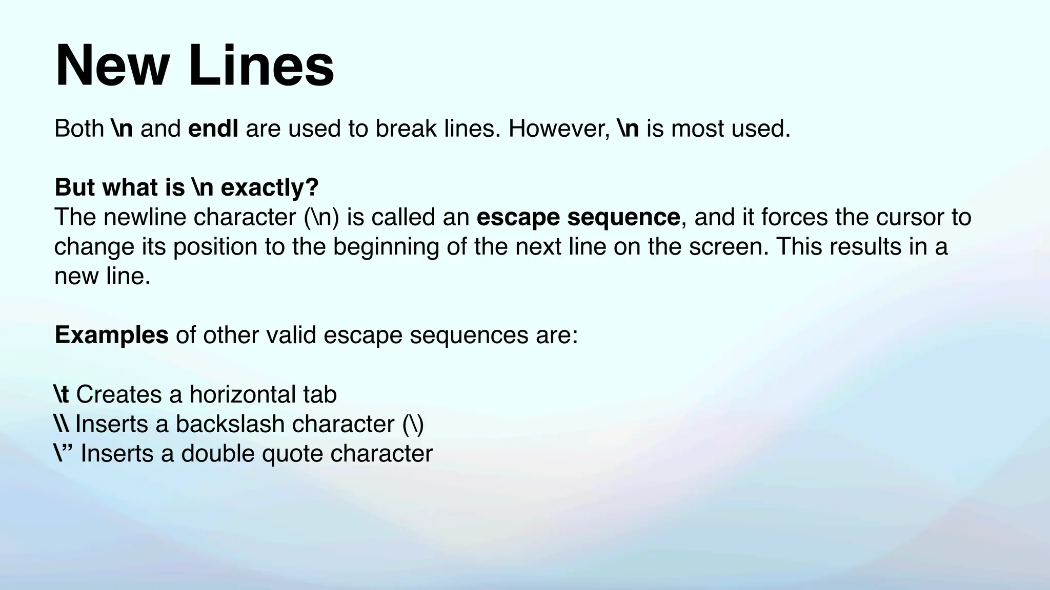 New Lines
Both n and endl are used to break lines. However, n is most used.
But what is n exactly?
The newline character (n) is called an escape sequence, and it forces the cursor to
change its position to the beginning of the next line on the screen. This results in a
new line.
Examples of other valid escape sequences are:
t Creates a horizontal tab
 Inserts a backslash character ()
” Inserts a double quote character
 
