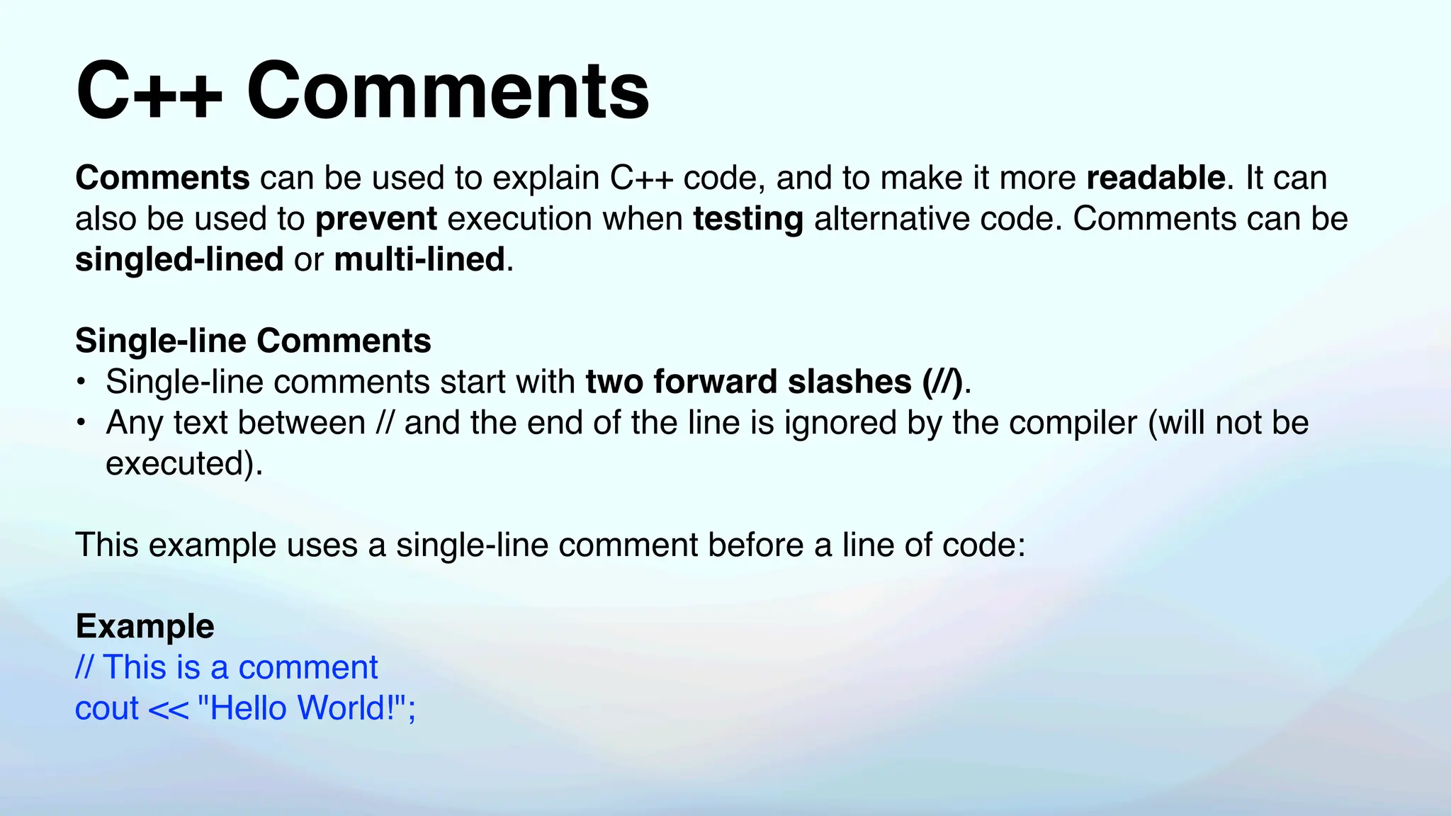 C++ Comments
Comments can be used to explain C++ code, and to make it more readable. It can
also be used to prevent execution when testing alternative code. Comments can be
singled-lined or multi-lined.
Single-line Comments
• Single-line comments start with two forward slashes (//).
• Any text between // and the end of the line is ignored by the compiler (will not be
executed).
This example uses a single-line comment before a line of code:
Example
// This is a comment
cout << "Hello World!";
 