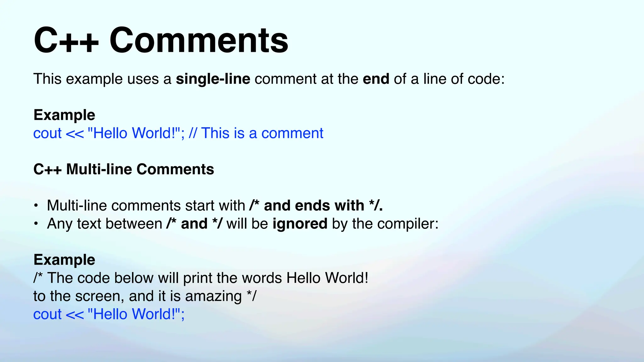 C++ Comments
This example uses a single-line comment at the end of a line of code:
Example
cout << "Hello World!"; // This is a comment
C++ Multi-line Comments
• Multi-line comments start with /* and ends with */.
• Any text between /* and */ will be ignored by the compiler:
Example
/* The code below will print the words Hello World!
to the screen, and it is amazing */
cout << "Hello World!";
 