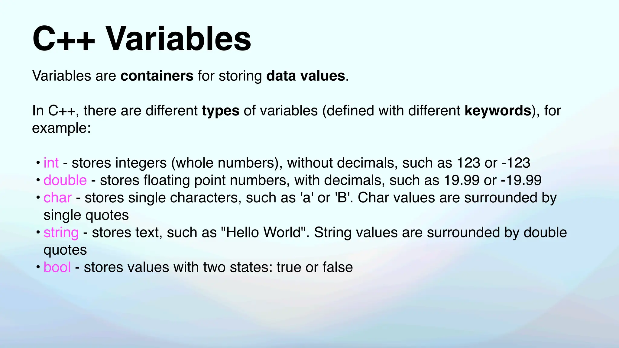 C++ Variables
Variables are containers for storing data values.
In C++, there are different types of variables (de
fi
ned with different keywords), for
example:
• int - stores integers (whole numbers), without decimals, such as 123 or -123
• double - stores
fl
oating point numbers, with decimals, such as 19.99 or -19.99
• char - stores single characters, such as 'a' or 'B'. Char values are surrounded by
single quotes
• string - stores text, such as "Hello World". String values are surrounded by double
quotes
• bool - stores values with two states: true or false
 