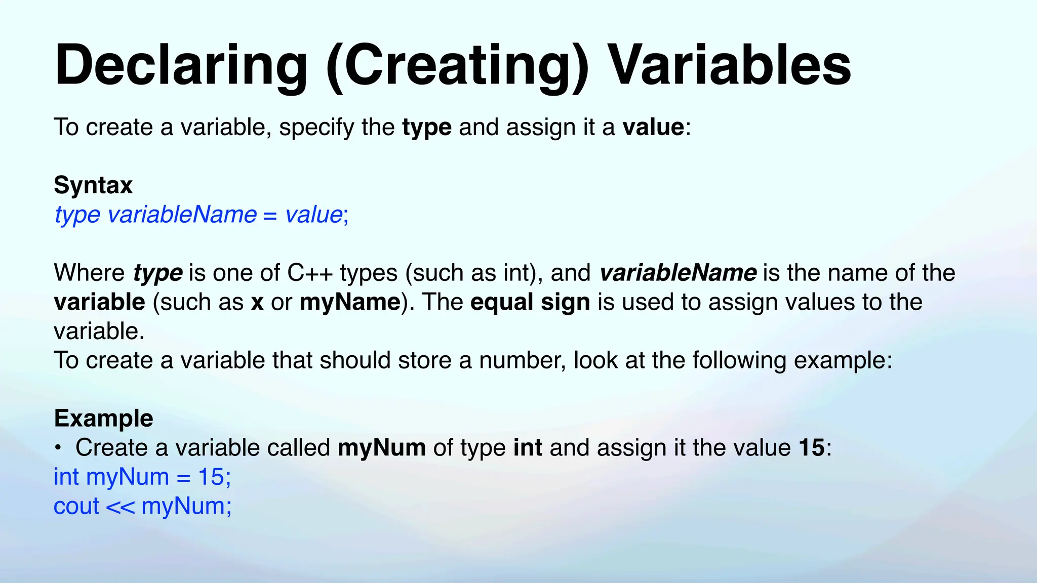Declaring (Creating) Variables
To create a variable, specify the type and assign it a value:
Syntax
type variableName = value;
Where type is one of C++ types (such as int), and variableName is the name of the
variable (such as x or myName). The equal sign is used to assign values to the
variable.
To create a variable that should store a number, look at the following example:
Example
• Create a variable called myNum of type int and assign it the value 15:
int myNum = 15;
cout << myNum;
 