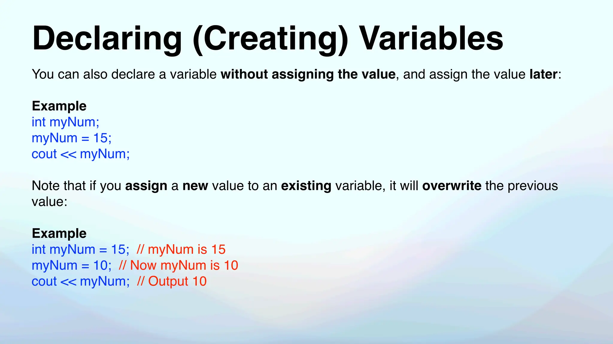 Declaring (Creating) Variables
You can also declare a variable without assigning the value, and assign the value later:
Example
int myNum;
myNum = 15;
cout << myNum;
Note that if you assign a new value to an existing variable, it will overwrite the previous
value:
Example
int myNum = 15; // myNum is 15
myNum = 10; // Now myNum is 10
cout << myNum; // Output 10
 