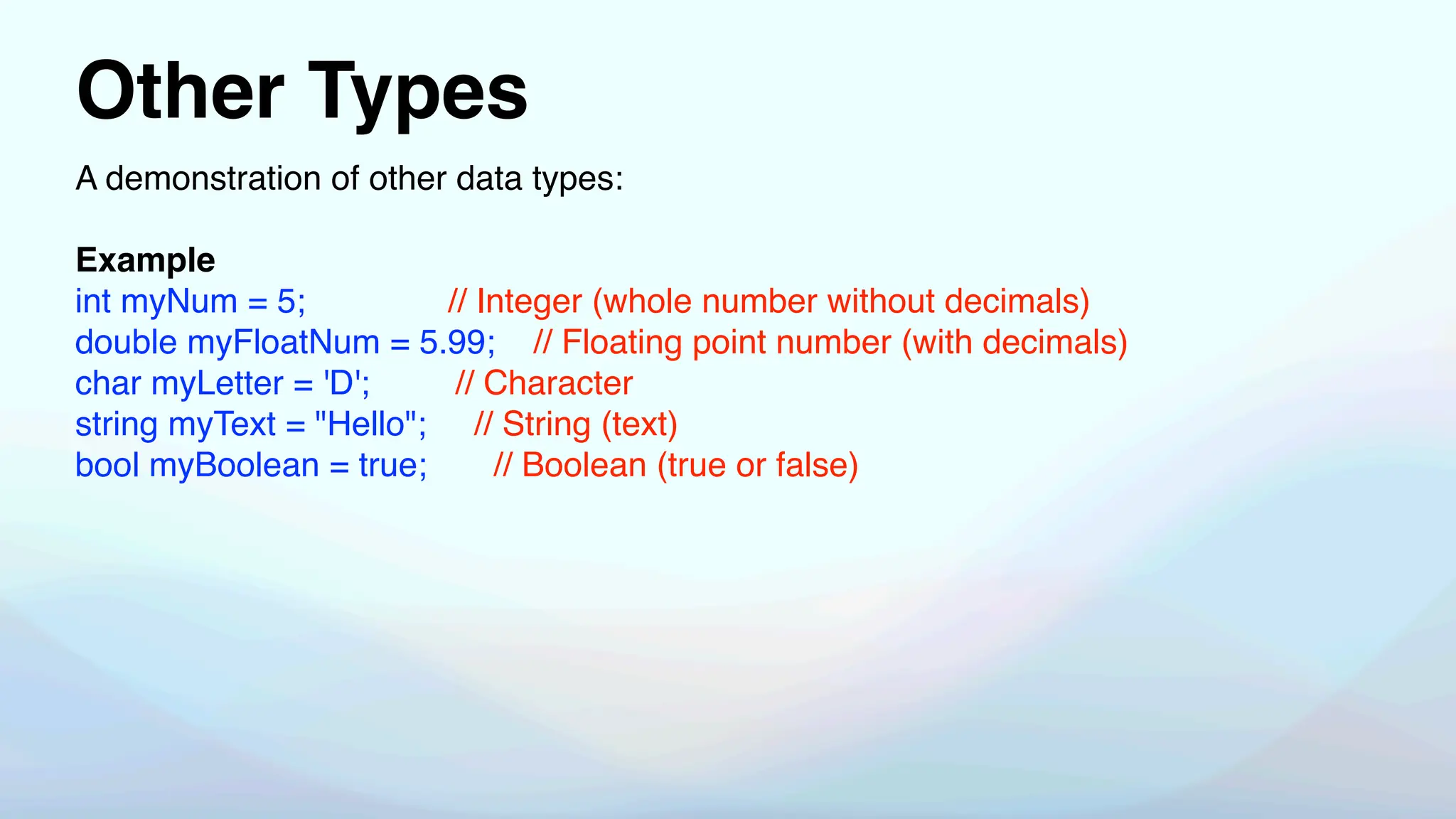 Other Types
A demonstration of other data types:
Example
int myNum = 5; // Integer (whole number without decimals)
double myFloatNum = 5.99; // Floating point number (with decimals)
char myLetter = 'D'; // Character
string myText = "Hello"; // String (text)
bool myBoolean = true; // Boolean (true or false)
 