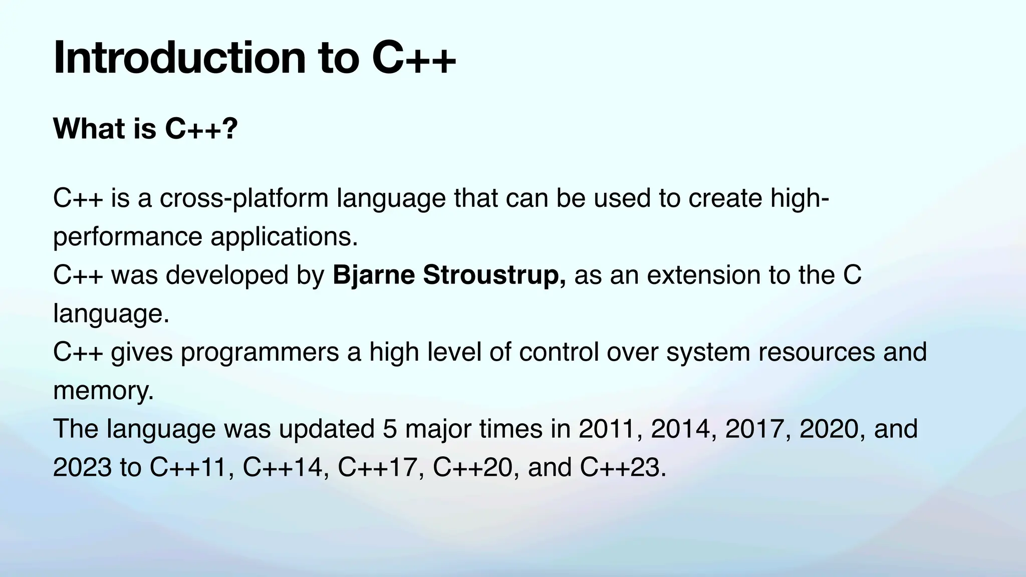What is C++?
Introduction to C++
C++ is a cross-platform language that can be used to create high-
performance applications.
C++ was developed by Bjarne Stroustrup, as an extension to the C
language.
C++ gives programmers a high level of control over system resources and
memory.
The language was updated 5 major times in 2011, 2014, 2017, 2020, and
2023 to C++11, C++14, C++17, C++20, and C++23.
 