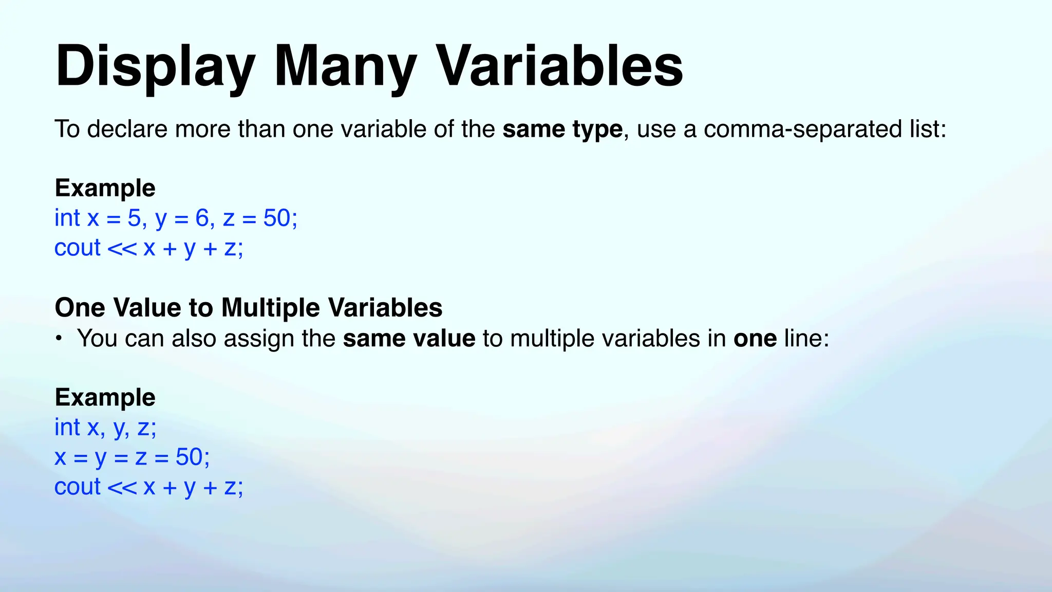 Display Many Variables
To declare more than one variable of the same type, use a comma-separated list:
Example
int x = 5, y = 6, z = 50;
cout << x + y + z;
One Value to Multiple Variables
• You can also assign the same value to multiple variables in one line:
Example
int x, y, z;
x = y = z = 50;
cout << x + y + z;
 