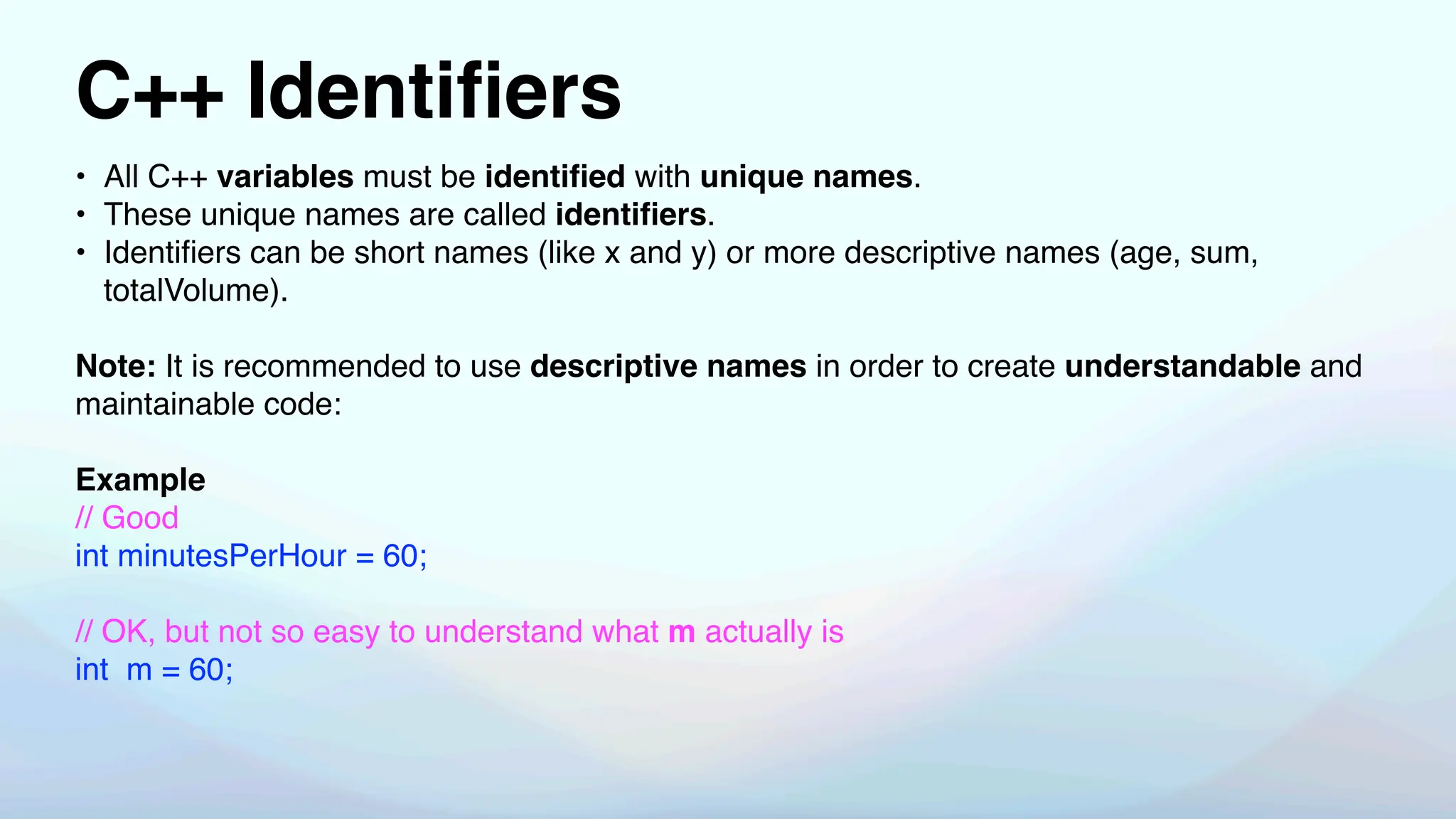 C++ Identi
fi
ers
• All C++ variables must be identi
fi
ed with unique names.
• These unique names are called identi
fi
ers.
• Identi
fi
ers can be short names (like x and y) or more descriptive names (age, sum,
totalVolume).
Note: It is recommended to use descriptive names in order to create understandable and
maintainable code:
Example
// Good
int minutesPerHour = 60;
// OK, but not so easy to understand what m actually is
int m = 60;
 