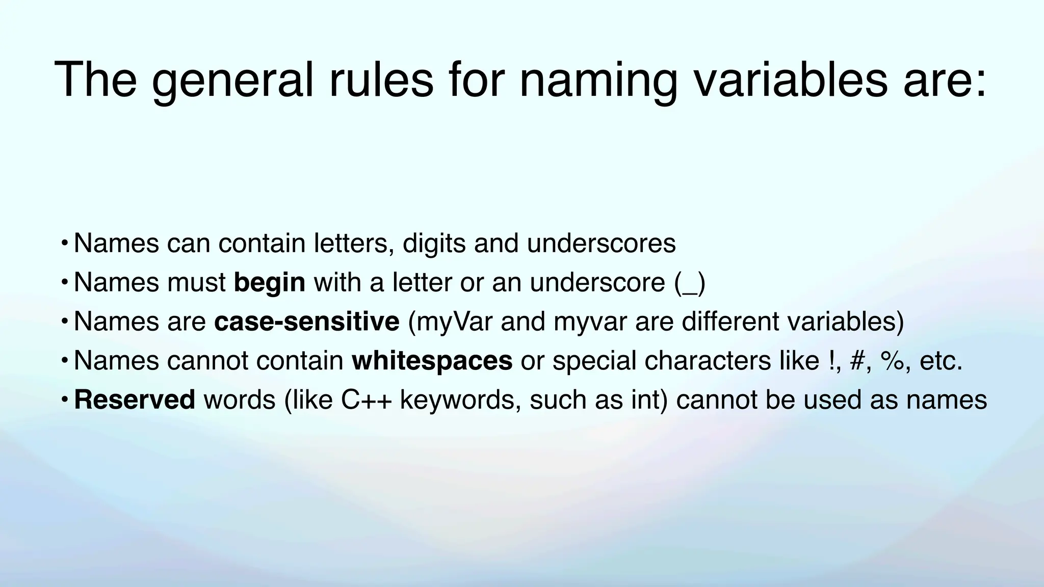 The general rules for naming variables are:
•Names can contain letters, digits and underscores
•Names must begin with a letter or an underscore (_)
•Names are case-sensitive (myVar and myvar are different variables)
•Names cannot contain whitespaces or special characters like !, #, %, etc.
•Reserved words (like C++ keywords, such as int) cannot be used as names
 