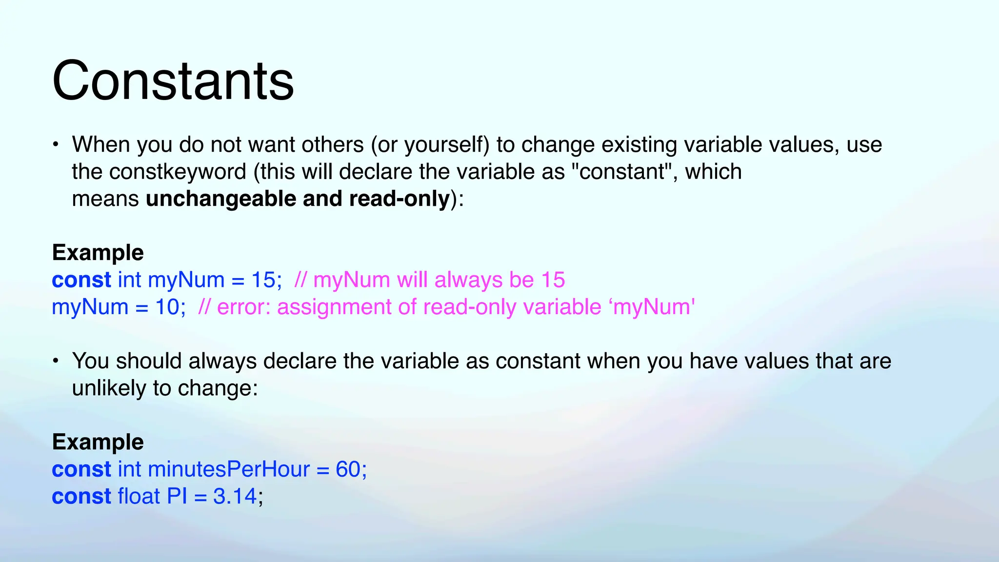 Constants
• When you do not want others (or yourself) to change existing variable values, use
the constkeyword (this will declare the variable as "constant", which
means unchangeable and read-only):
Example
const int myNum = 15; // myNum will always be 15
myNum = 10; // error: assignment of read-only variable ‘myNum'
• You should always declare the variable as constant when you have values that are
unlikely to change:
Example
const int minutesPerHour = 60;
const
fl
oat PI = 3.14;
 
